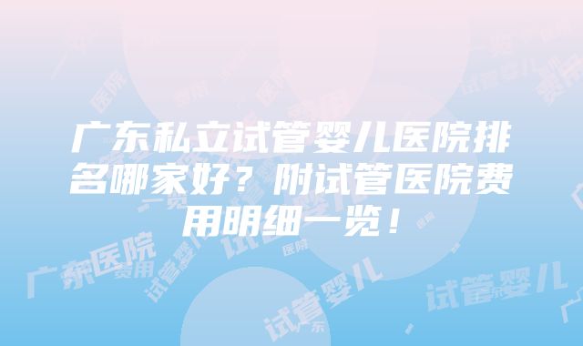 广东私立试管婴儿医院排名哪家好？附试管医院费用明细一览！