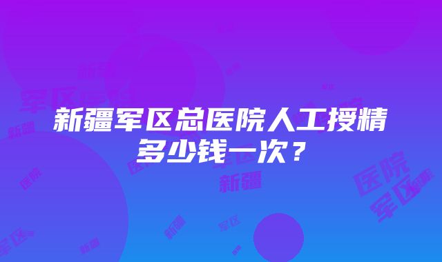 新疆军区总医院人工授精多少钱一次？