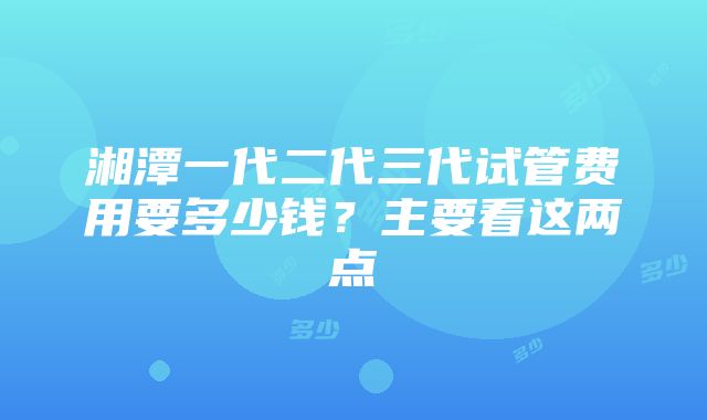 湘潭一代二代三代试管费用要多少钱？主要看这两点