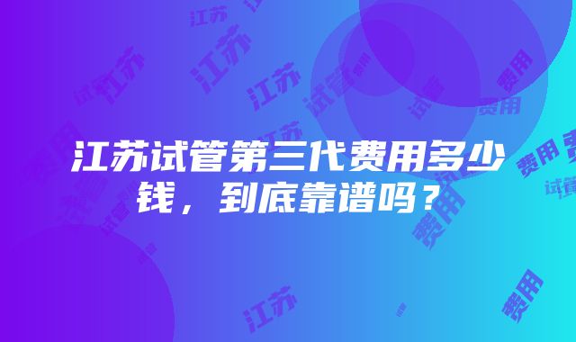 江苏试管第三代费用多少钱，到底靠谱吗？