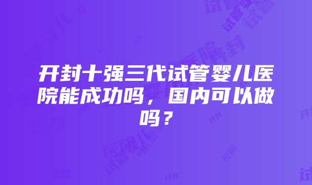 开封十强三代试管婴儿医院能成功吗，国内可以做吗？