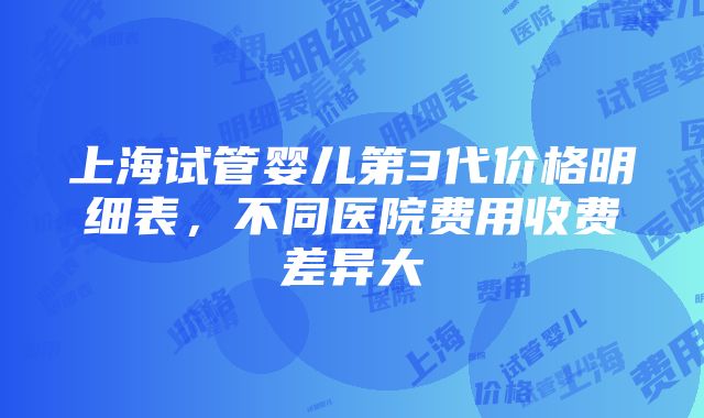 上海试管婴儿第3代价格明细表，不同医院费用收费差异大