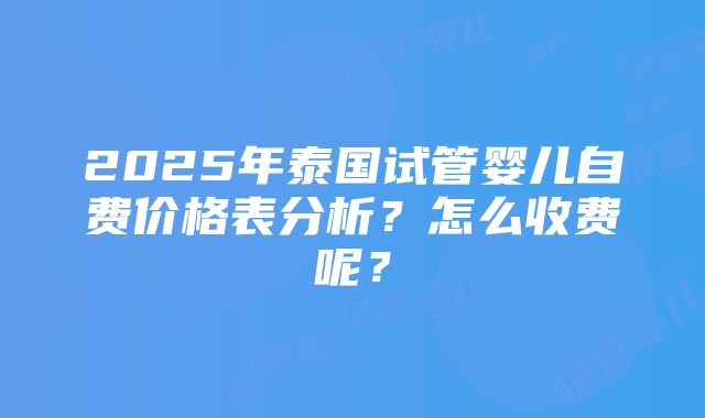 2025年泰国试管婴儿自费价格表分析？怎么收费呢？