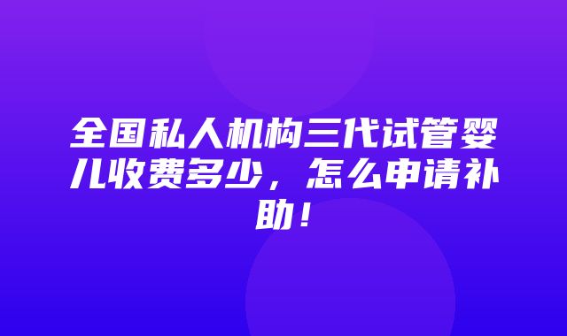 全国私人机构三代试管婴儿收费多少，怎么申请补助！