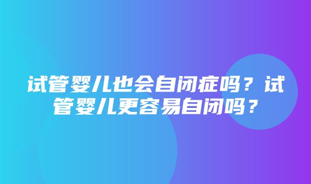 试管婴儿也会自闭症吗？试管婴儿更容易自闭吗？