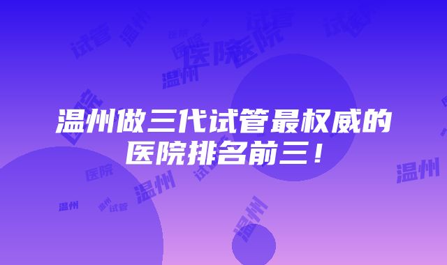 温州做三代试管最权威的医院排名前三！