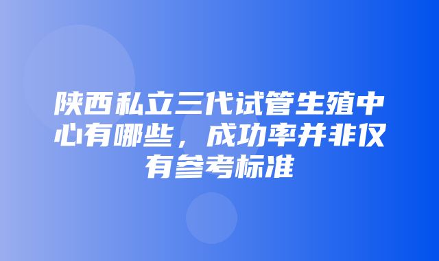 陕西私立三代试管生殖中心有哪些，成功率并非仅有参考标准