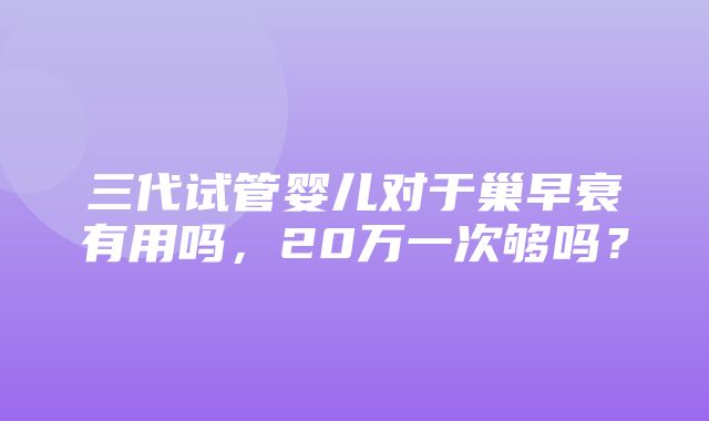 三代试管婴儿对于巢早衰有用吗，20万一次够吗？