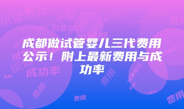 成都做试管婴儿三代费用公示！附上最新费用与成功率