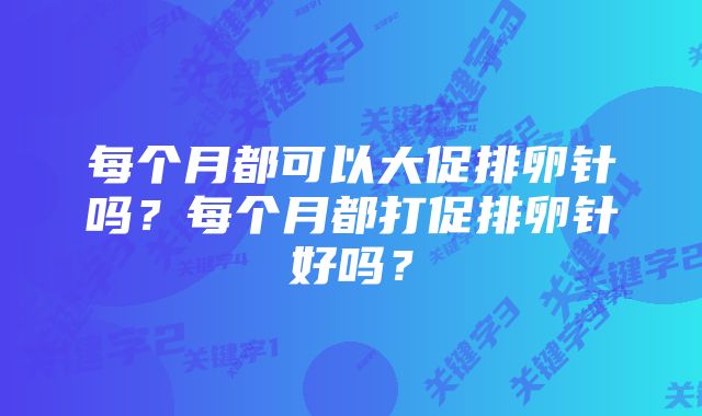 每个月都可以大促排卵针吗？每个月都打促排卵针好吗？