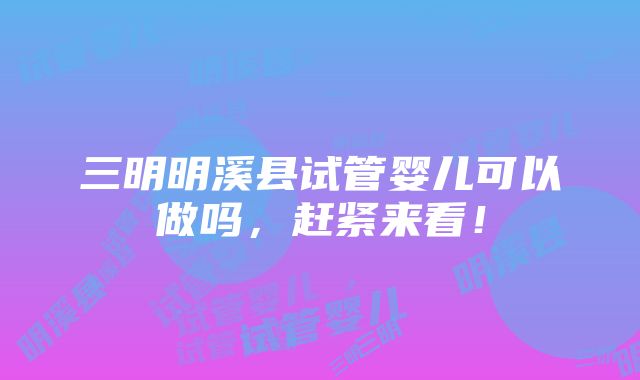 三明明溪县试管婴儿可以做吗，赶紧来看！