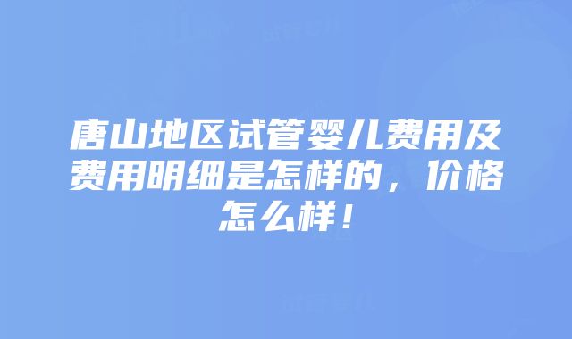 唐山地区试管婴儿费用及费用明细是怎样的，价格怎么样！