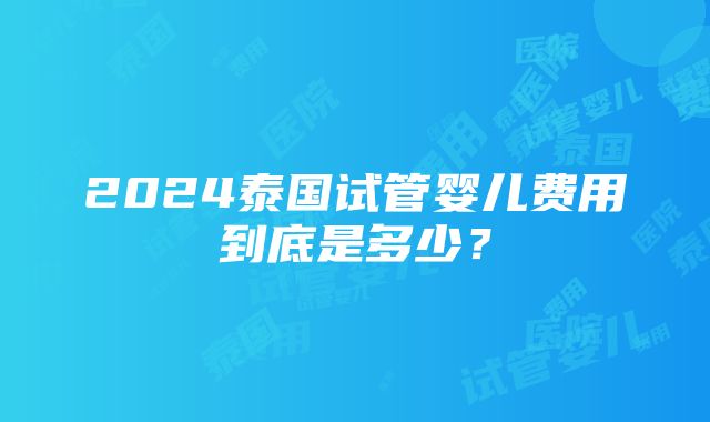 2024泰国试管婴儿费用到底是多少？