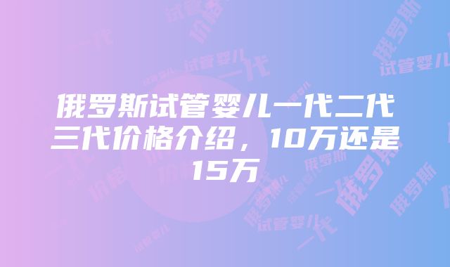 俄罗斯试管婴儿一代二代三代价格介绍，10万还是15万