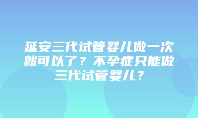 延安三代试管婴儿做一次就可以了？不孕症只能做三代试管婴儿？