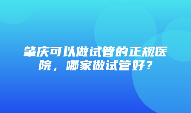 肇庆可以做试管的正规医院，哪家做试管好？