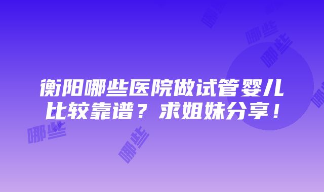 衡阳哪些医院做试管婴儿比较靠谱？求姐妹分享！