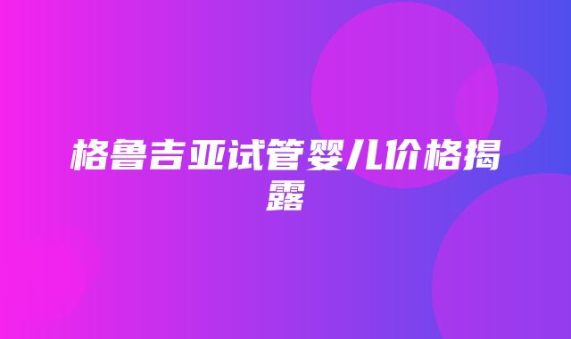 格鲁吉亚试管婴儿价格揭露