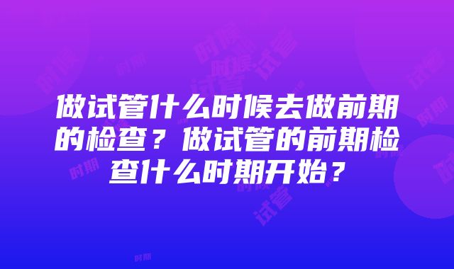 做试管什么时候去做前期的检查？做试管的前期检查什么时期开始？