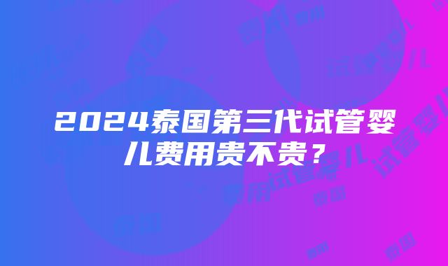 2024泰国第三代试管婴儿费用贵不贵？