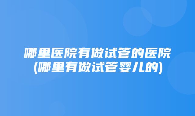 哪里医院有做试管的医院(哪里有做试管婴儿的)