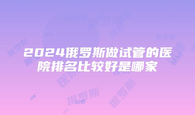 2024俄罗斯做试管的医院排名比较好是哪家