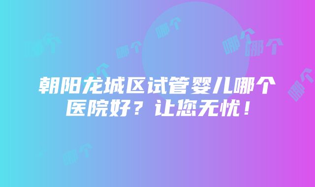 朝阳龙城区试管婴儿哪个医院好？让您无忧！