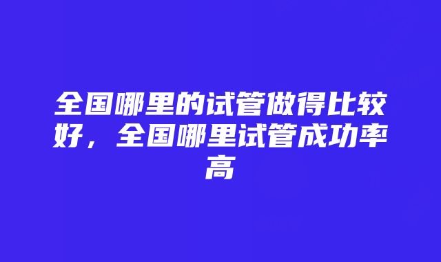 全国哪里的试管做得比较好，全国哪里试管成功率高