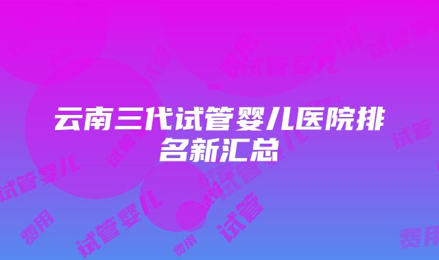 云南三代试管婴儿医院排名新汇总