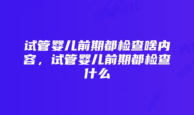 试管婴儿前期都检查啥内容，试管婴儿前期都检查什么