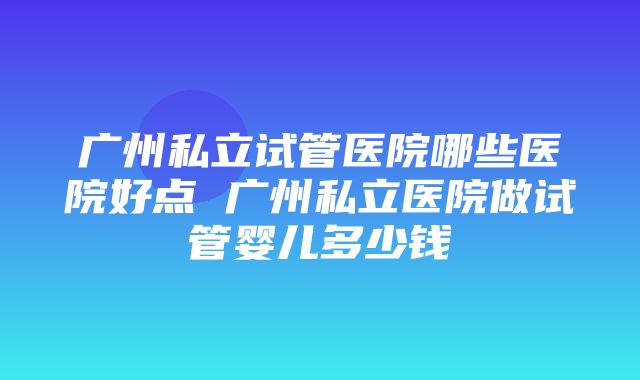 广州私立试管医院哪些医院好点 广州私立医院做试管婴儿多少钱