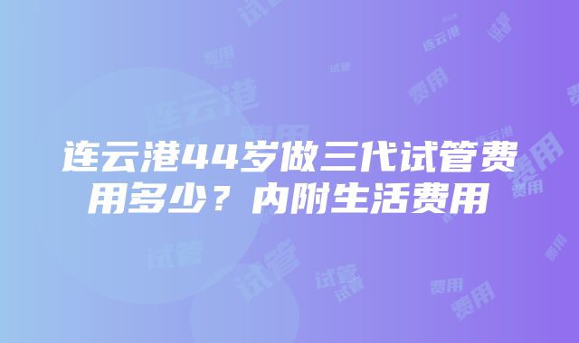 连云港44岁做三代试管费用多少？内附生活费用