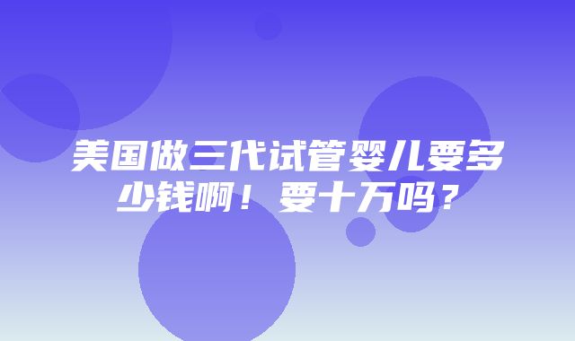 美国做三代试管婴儿要多少钱啊！要十万吗？