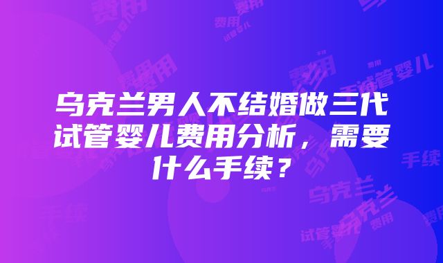 乌克兰男人不结婚做三代试管婴儿费用分析，需要什么手续？