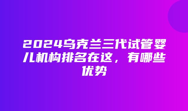 2024乌克兰三代试管婴儿机构排名在这，有哪些优势