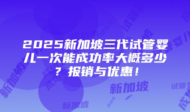 2025新加坡三代试管婴儿一次能成功率大概多少？报销与优惠！