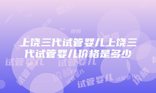 上饶三代试管婴儿上饶三代试管婴儿价格是多少