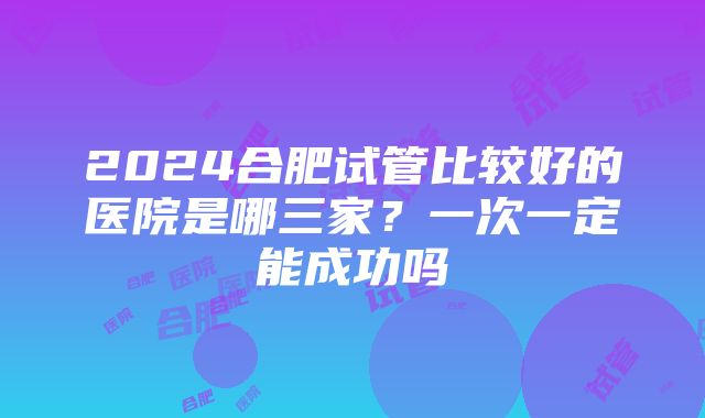 2024合肥试管比较好的医院是哪三家？一次一定能成功吗