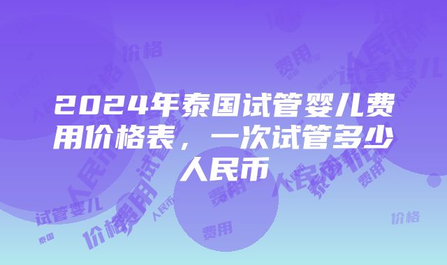 2024年泰国试管婴儿费用价格表，一次试管多少人民币