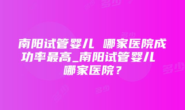 南阳试管婴儿 哪家医院成功率最高_南阳试管婴儿 哪家医院？