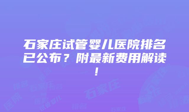 石家庄试管婴儿医院排名已公布？附最新费用解读！