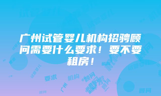 广州试管婴儿机构招骋顾问需要什么要求！要不要租房！