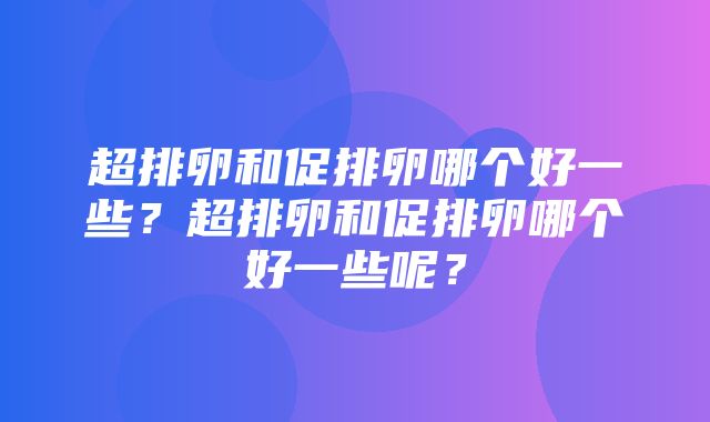 超排卵和促排卵哪个好一些？超排卵和促排卵哪个好一些呢？