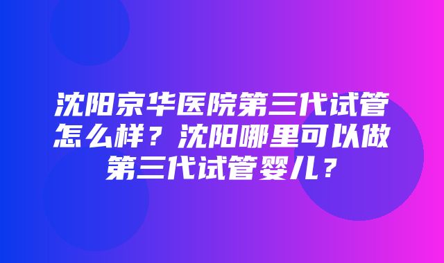 沈阳京华医院第三代试管怎么样？沈阳哪里可以做第三代试管婴儿？