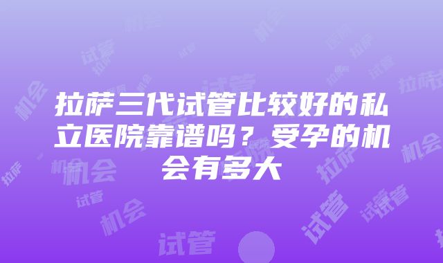 拉萨三代试管比较好的私立医院靠谱吗？受孕的机会有多大