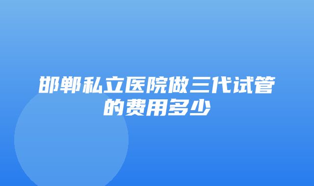 邯郸私立医院做三代试管的费用多少