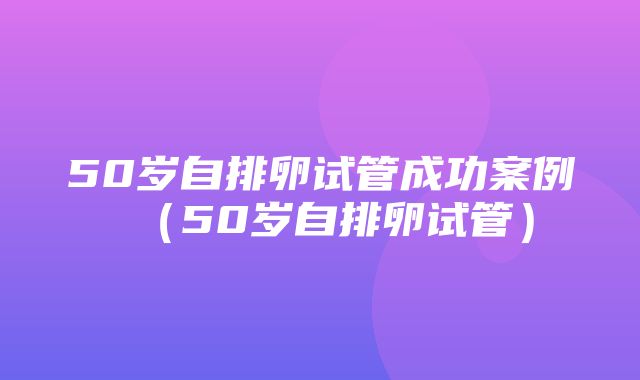 50岁自排卵试管成功案例（50岁自排卵试管）