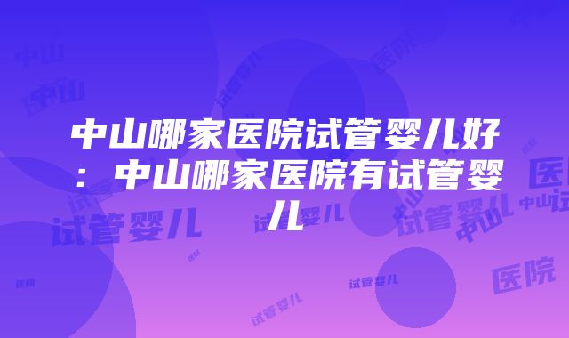 中山哪家医院试管婴儿好：中山哪家医院有试管婴儿