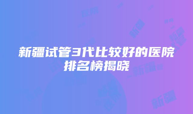 新疆试管3代比较好的医院排名榜揭晓