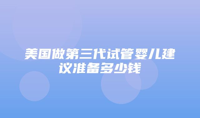 美国做第三代试管婴儿建议准备多少钱